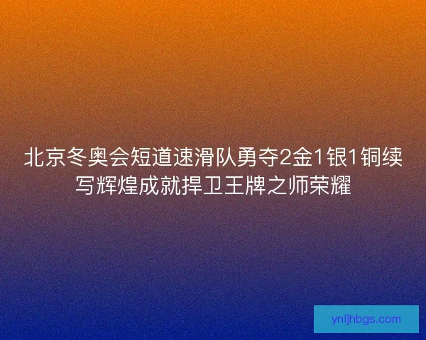 北京冬奥会短道速滑队勇夺2金1银1铜续写辉煌成就捍卫王牌之师荣耀