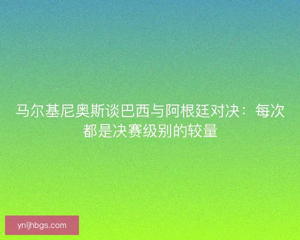 马尔基尼奥斯谈巴西与阿根廷对决：每次都是决赛级别的较量