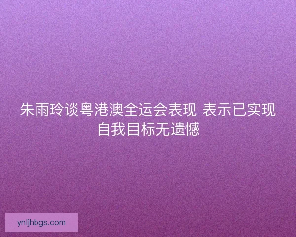 朱雨玲谈粤港澳全运会表现 表示已实现自我目标无遗憾