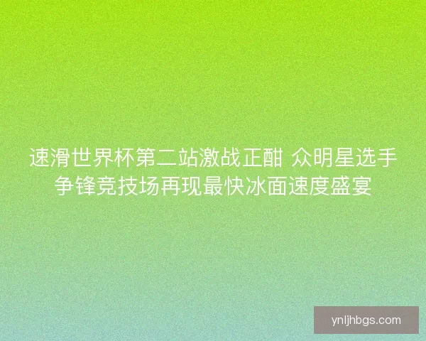 速滑世界杯第二站激战正酣 众明星选手争锋竞技场再现最快冰面速度盛宴
