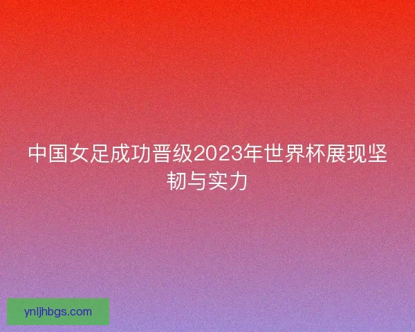 中国女足成功晋级2023年世界杯展现坚韧与实力