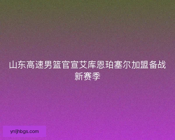山东高速男篮官宣艾库恩珀塞尔加盟备战新赛季