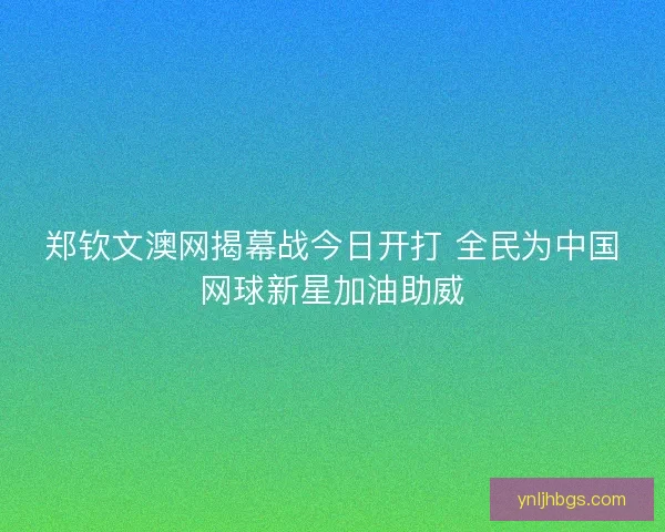 郑钦文澳网揭幕战今日开打 全民为中国网球新星加油助威