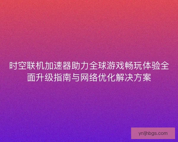 时空联机加速器助力全球游戏畅玩体验全面升级指南与网络优化解决方案