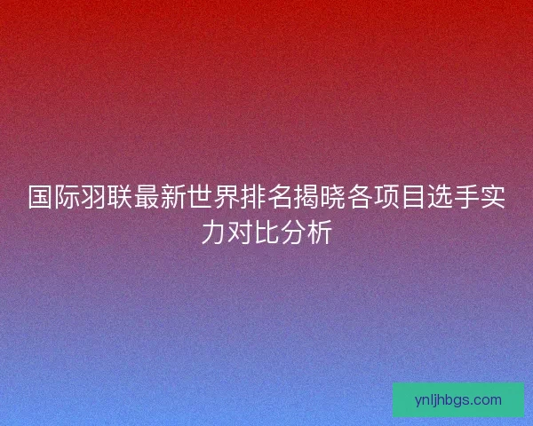 国际羽联最新世界排名揭晓各项目选手实力对比分析