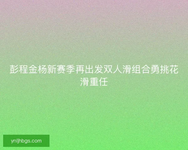 彭程金杨新赛季再出发双人滑组合勇挑花滑重任